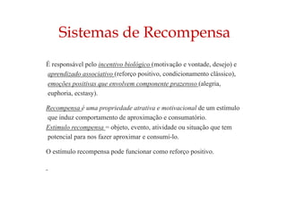 Sistemas de Recompensa
É responsável pelo incentivo biológico (motivação e vontade, desejo) e
aprendizado associativo (reforço positivo, condicionamento clássico),
emoções positivas que envolvem componente prazeroso (alegria,
euphoria, ecstasy).
Recompensa é uma propriedade atrativa e motivacional de um estímulo
que induz comportamento de aproximação e consumatório.
Estimulo recompensa = objeto, evento, atividade ou situação que tem
potencial para nos fazer aproximar e consumí-lo.
O estímulo recompensa pode funcionar como reforço positivo.
 