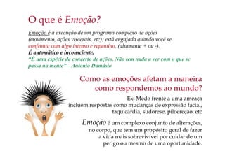 O que é Emoção?
Emoção é a execução de um programa complexo de ações
(movimento, ações viscerais, etc); está engajada quando você se
confronta com algo intenso e repentino. (altamente + ou -).
É automático e inconsciente.
“É uma espécie de concerto de ações. Não tem nada a ver com o que se
passa na mente” – António Damásio
Como as emoções afetam a maneira
como respondemos ao mundo?
Ex: Medo frente a uma ameaça
incluem respostas como mudanças de expressão facial,
taquicardia, sudorese, piloereção, etc
Emoção é um complexo conjunto de alterações,
no corpo, que tem um propósito geral de fazer
a vida mais sobrevivível por cuidar de um
perigo ou mesmo de uma oportunidade.
 