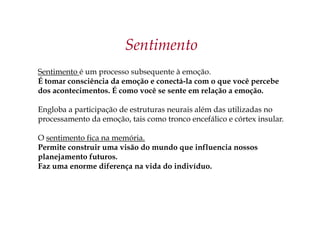 Sentimento
Sentimento é um processo subsequente à emoção.
É tomar consciência da emoção e conectá-la com o que você percebe
dos acontecimentos. É como você se sente em relação a emoção.
Engloba a participação de estruturas neurais além das utilizadas no
processamento da emoção, tais como tronco encefálico e córtex insular.
O sentimento fica na memória.
Permite construir uma visão do mundo que influencia nossos
planejamento futuros.
Faz uma enorme diferença na vida do indivíduo.
 
