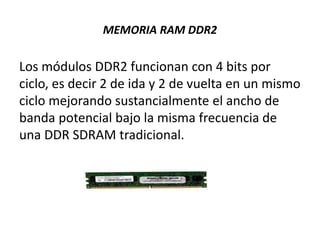 MEMORIA RAM DDR2
Los módulos DDR2 funcionan con 4 bits por
ciclo, es decir 2 de ida y 2 de vuelta en un mismo
ciclo mejorando sustancialmente el ancho de
banda potencial bajo la misma frecuencia de
una DDR SDRAM tradicional.
 