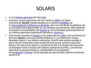 SOLARIS
• Es un sistema operativo de tipo Unix
• El primer sistema operativo de Sun nació en 1983 y se llamó
inicialmente SunOS. Estaba basado en el sistema UNIXBSD, de
la Universidad de California en Berkeley, del cual uno de los fundadores de
la compañía fue programador en sus tiempos universitarios. Más adelante
incorporó funcionalidades del System V, convirtiéndose prácticamente en
un sistema operativo totalmente basado en System V.
• Esta versión basada en System V fue publicada en 1992 y fue la primera en
llamarse Solaris, más concretamenteSolaris 2. Las anteriores fueron
llamadas Solaris 1 con efecto retroactivo. SunOS solo tendría sentido a
partir de ese momento como núcleo de este nuevo entorno operativo
Solaris. De esta forma Solaris 2 contenía SunOS 5.0. Desde ese momento
se distingue entre el núcleo del sistema operativo (SunOS), y el entorno
operativo en general (Solaris), añadiéndole otros paquetes
como Apache o DTrace. Como ejemplo de esta función, Solaris 8 contiene
SunOS 5.8.
 