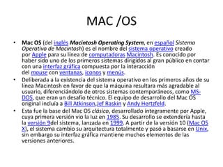 MAC /OS
• Mac OS (del inglés Macintosh Operating System, en español Sistema
Operativo de Macintosh) es el nombre del sistema operativo creado
por Apple para su línea de computadoras Macintosh. Es conocido por
haber sido uno de los primeros sistemas dirigidos al gran público en contar
con una interfaz gráfica compuesta por la interacción
del mouse con ventanas, iconos y menús.
• Deliberada a la existencia del sistema operativo en los primeros años de su
línea Macintosh en favor de que la máquina resultara más agradable al
usuario, diferenciándolo de otros sistemas contemporáneos, como MS-
DOS, que eran un desafío técnico. El equipo de desarrollo del Mac OS
original incluía a Bill Atkinson,Jef Raskin y Andy Hertzfeld.
• Esta fue la base del Mac OS clásico, desarrollado íntegramente por Apple,
cuya primera versión vio la luz en 1985. Su desarrollo se extendería hasta
la versión 9del sistema, lanzada en 1999. A partir de la versión 10 (Mac OS
X), el sistema cambio su arquitectura totalmente y pasó a basarse en Unix,
sin embargo su interfaz gráfica mantiene muchos elementos de las
versiones anteriores.
 