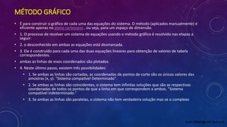 MÉTODO GRÁFICO
• É para construir o gráfico de cada uma das equações do sistema. O método (aplicados manualmente) é
eficiente apenas no plano cartesiano , ou seja, para um espaço de dimensão.
• 1. O processo de resolver um sistema de equações usando o método gráfico é resolvido nas etapas a
seguir:
• 2. o desconhecido em ambas as equações está desmarcada.
• 3. Ele é construído para cada uma das duas equações lineares para obtenção de valores de tabela
correspondentes.
• ambas as linhas de eixos coordenados são plotados.
• 4. Neste último passo, existem três possibilidades:
• 1. Se ambas as linhas são cortadas, as coordenadas de pontos de corte são os únicos valores das
amostras (x, y). "Sistema compatível Determinado".
• 2. Se ambas as linhas são coincidentes, o sistema tem infinitas soluções que são as respectivas
coordenadas de todos os pontos de que a linha em que correspondem a ambos. "Sistema
compatível indeterminado."
• 3. Se ambas as linhas são paralelas, o sistema não tem verdadeira solução mas se o complexo
Ivan Maniguari lomant
 