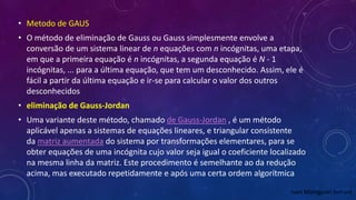 • Metodo de GAUS
• O método de eliminação de Gauss ou Gauss simplesmente envolve a
conversão de um sistema linear de n equações com n incógnitas, uma etapa,
em que a primeira equação é n incógnitas, a segunda equação é N - 1
incógnitas, ... para a última equação, que tem um desconhecido. Assim, ele é
fácil a partir da última equação e ir-se para calcular o valor dos outros
desconhecidos
• eliminação de Gauss-Jordan
• Uma variante deste método, chamado de Gauss-Jordan , é um método
aplicável apenas a sistemas de equações lineares, e triangular consistente
da matriz aumentada do sistema por transformações elementares, para se
obter equações de uma incógnita cujo valor seja igual o coeficiente localizado
na mesma linha da matriz. Este procedimento é semelhante ao da redução
acima, mas executado repetidamente e após uma certa ordem algorítmica
Ivan Maniguari lomant
 
