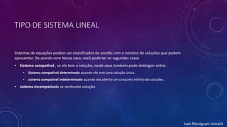 TIPO DE SISTEMA LINEAL
Sistemas de equações podem ser classificados de acordo com o número de soluções que podem
apresentar. De acordo com Nesse caso, você pode ter os seguintes casos
• Sistema compatível , se ele tem a solução, neste caso também pode distinguir entre:
• Sistema compatível determinada quando ele tem uma solução única.
• sistema compatível indeterminado quando ele admite um conjunto infinito de soluções.
• sistema incompatíveis se nenhuma solução
Ivan Maniguari lomant
 