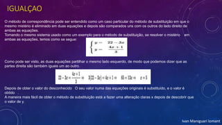 IGUALÇAO
O método de correspondência pode ser entendido como um caso particular do método de substituição em que o
mesmo mistério é eliminado em duas equações e depois são comparados uns com os outros do lado direito de
ambas as equações.
Tomando o mesmo sistema usado como um exemplo para o método de substituição, se resolver o mistério em
ambas as equações, temos como se segue:
Como pode ser visto, as duas equações partilhar o mesmo lado esquerdo, de modo que podemos dizer que as
partes direita são também iguais um ao outro.
Depois de obter o valor do desconhecido O seu valor numa das equações originais é substituído, e o valor é
obtido .
A maneira mais fácil de obter o método de substituição está a fazer uma alteração claras x depois de descobrir que
o valor de y.
Ivan Maniguari lomant
 