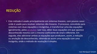 REDUÇÃO
• Este método é usado principalmente em sistemas lineares, com poucos casos
onde é usado para resolver sistemas não-lineares. O processo, concebido para
sistemas com duas equações e incógnitas, é transformar uma das equações
(geralmente, pelos produtos ) por isso, obter duas equações em que aparece
desconhecido mesmo com o mesmo coeficiente de sinal e diferente. Em
seguida, eles adicionar ambas as equações que produzem, assim, a redução
ou anulação do desconhecido, obtendo-se assim uma equação com uma
incógnita, onde o método de resolução é simples.
Ivan Maniguari lomant
 