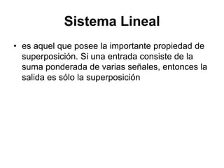 Sistema Lineal
• es aquel que posee la importante propiedad de
superposición. Si una entrada consiste de la
suma ponderada de varias señales, entonces la
salida es sólo la superposición
 
