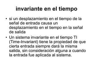 invariante en el tiempo
• si un desplazamiento en el tiempo de la
señal de entrada causa un
desplazamiento en el tiempo en la señal
de salida
• Un sistema invariante en el tiempo TI
(Time-Invariant) tiene la propiedad de que
cierta entrada siempre dará la misma
salida, sin consideración alguna a cuando
la entrada fue aplicada al sistema.
 