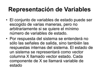 Representación de Variables
• El conjunto de variables de estado puede ser
escogido de varias maneras, pero no
arbitrariamente si se quiere el mínimo
número de variables de estado.
• Por respuesta del sistema se entenderá no
sólo las señales de salida, sino también las
respuestas internas del sistema. El estado de
un sistema se representará como vector
columna X llamado vector estado. Cada
componente de X se llamará variable de
estado
 