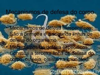 Mecanismos de defesa do corpo
• Mecanismos de defesa inespecíficos:
São a primeira e a segunda linhas de
defesa do organismo.
• Mecanismos de defesa específicos:
Constitui a terceira linha de defesa do
corpo, ou seja, o sistema imunitário.
 
