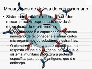 Mecanismos de defesa do corpo humano
• Sistema imunitário: diferencia-se dos
mecanismos inespecíficos devida à
especificidade e à memória.
– Especificidade é a capacidade do sistema
imunitário de reconhecer e eliminar certos
microrganismos ou substâncias estranhas.
– O elemento estranho capaz de estimular a
resposta imune é o antígeno, para o qual o
sistema imunitário produzirá a proteína
específica para aquele antígeno, que é o
anticorpo.
 