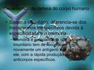 Mecanismos de defesa do corpo humano
• Sistema imunitário: diferencia-se dos
mecanismos inespecíficos devida à
especificidade e à memória.
–Memória é a capacidade que o sistema
imunitário tem de reconhecer
novamente um antígeno e reagir contra
ele, com a rápida produção de mais
anticorpos específicos.
 