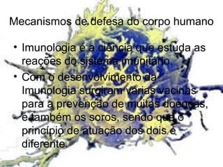 Mecanismos de defesa do corpo humano
• Imunologia é a ciência que estuda as
reações do sistema imunitário.
• Com o desenvolvimento da
Imunologia surgiram várias vacinas
para a prevenção de muitas doenças,
e também os soros, sendo que o
princípio de atuação dos dois é
diferente.
 