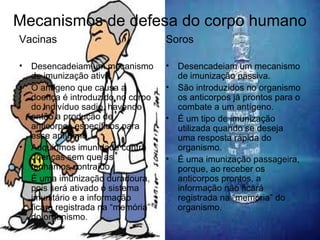 Mecanismos de defesa do corpo humano
Vacinas
• Desencadeiam um mecanismo
de imunização ativa.
• O antígeno que causa a
doença é introduzido no corpo
do indivíduo sadio, havendo
então a produção de
anticorpos específicos para
esse antígeno.
• Adquirimos imunidade contra
doenças sem que as
tenhamos contraído.
• É uma imunização duradoura,
pois será ativado o sistema
imunitário e a informação
ficará registrada na “memória”
do organismo.
Soros
• Desencadeiam um mecanismo
de imunização passiva.
• São introduzidos no organismo
os anticorpos já prontos para o
combate a um antígeno.
• É um tipo de imunização
utilizada quando se deseja
uma resposta rápida do
organismo.
• É uma imunização passageira,
porque, ao receber os
anticorpos prontos, a
informação não ficará
registrada na “memória” do
organismo.
 