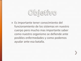 » Es importante tener conocimiento del
  funcionamiento de los sistemas en nuestro
  cuerpo pero mucho mas importante saber
  como nuestro organismo se defiende ante
  posibles enfermedades y como podemos
  ayudar ante esa batalla.
 