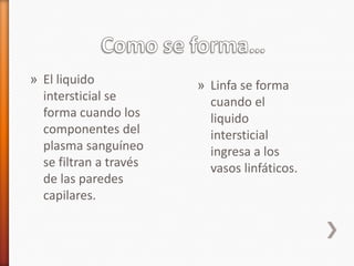 » El liquido            » Linfa se forma
  intersticial se         cuando el
  forma cuando los        liquido
  componentes del         intersticial
  plasma sanguíneo        ingresa a los
  se filtran a través     vasos linfáticos.
  de las paredes
  capilares.
 