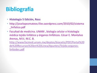 Bibliografía 
• Histología 5 Edición, Ross 
• http://joselopezmateos.files.wordpress.com/2010/02/sistema 
_linfatico.pdf 
• Facultad de medicina. UNAM , biología celular e histología 
médica tejido linfático y órganos linfáticos. César E. Montalvo 
Arenas, M.V.; M.C. B. 
http://www.facmed.unam.mx/deptos/biocetis/PDF/Portal%20 
de%20Recursos%20en%20Linea/Apuntes/Tejido-organos-linfoides. 
pdf 

