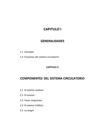 CAPITULO I
GENERALIDADES
1.1 Concepto
1.2 Funciones del sistema circulatorio
CAPITULO II
COMPONENTES DEL SISTEMA CIRCULATORIO
2.1 El sistema cardiaco
2.2 El corazón
2.3 Vasos sanguíneos
2.4 El sistema linfático
2.5 La sangre
 