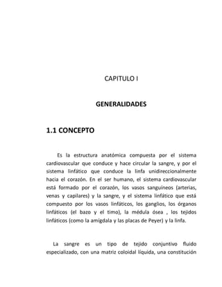 CAPITULO I
GENERALIDADES
1.1 CONCEPTO
Es la estructura anatómica compuesta por el sistema
cardiovascular que conduce y hace circular la sangre, y por el
sistema linfático que conduce la linfa unidireccionalmente
hacia el corazón. En el ser humano, el sistema cardiovascular
está formado por el corazón, los vasos sanguíneos (arterias,
venas y capilares) y la sangre, y el sistema linfático que está
compuesto por los vasos linfáticos, los ganglios, los órganos
linfáticos (el bazo y el timo), la médula ósea , los tejidos
linfáticos (como la amígdala y las placas de Peyer) y la linfa.
La sangre es un tipo de tejido conjuntivo fluido
especializado, con una matriz coloidal líquida, una constitución
 