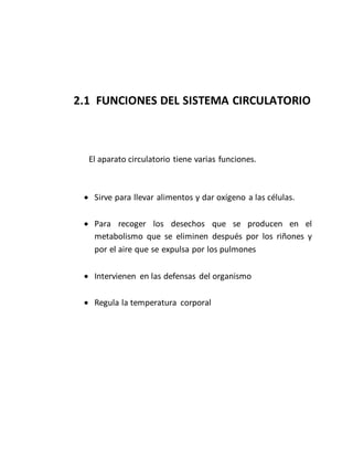 2.1 FUNCIONES DEL SISTEMA CIRCULATORIO
El aparato circulatorio tiene varias funciones.
 Sirve para llevar alimentos y dar oxígeno a las células.
 Para recoger los desechos que se producen en el
metabolismo que se eliminen después por los riñones y
por el aire que se expulsa por los pulmones
 Intervienen en las defensas del organismo
 Regula la temperatura corporal
 