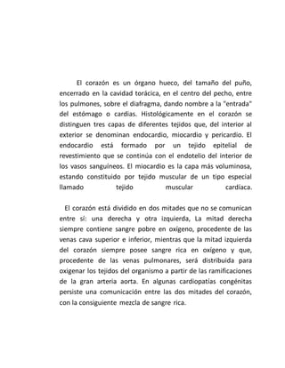 El corazón es un órgano hueco, del tamaño del puño,
encerrado en la cavidad torácica, en el centro del pecho, entre
los pulmones, sobre el diafragma, dando nombre a la "entrada"
del estómago o cardias. Histológicamente en el corazón se
distinguen tres capas de diferentes tejidos que, del interior al
exterior se denominan endocardio, miocardio y pericardio. El
endocardio está formado por un tejido epitelial de
revestimiento que se continúa con el endotelio del interior de
los vasos sanguíneos. El miocardio es la capa más voluminosa,
estando constituido por tejido muscular de un tipo especial
llamado tejido muscular cardíaca.
El corazón está dividido en dos mitades que no se comunican
entre sí: una derecha y otra izquierda, La mitad derecha
siempre contiene sangre pobre en oxígeno, procedente de las
venas cava superior e inferior, mientras que la mitad izquierda
del corazón siempre posee sangre rica en oxígeno y que,
procedente de las venas pulmonares, será distribuida para
oxigenar los tejidos del organismo a partir de las ramificaciones
de la gran arteria aorta. En algunas cardiopatías congénitas
persiste una comunicación entre las dos mitades del corazón,
con la consiguiente mezcla de sangre rica.
 