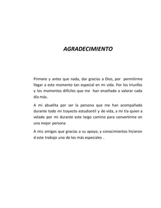AGRADECIMIENTO
Primero y antes que nada, dar gracias a Dios, por permitirme
llegar a este momento tan especial en mi vida. Por los triunfos
y los momentos difíciles que me han enseñado a valorar cada
día más.
A mi abuelita por ser la persona que me han acompañado
durante todo mi trayecto estudiantil y de vida, a mi tía quien a
velado por mi durante este largo camino para convertirme en
una mejor persona
A mis amigos que gracias a su apoyo, y conocimientos hicieron
d este trabajo uno de los más especiales .
 