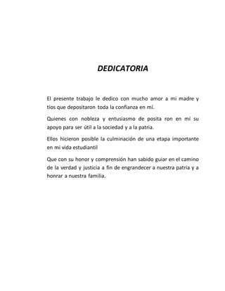 DEDICATORIA
El presente trabajo le dedico con mucho amor a mi madre y
tíos que depositaron toda la confianza en mí.
Quienes con nobleza y entusiasmo de posita ron en mí su
apoyo para ser útil a la sociedad y a la patria.
Ellos hicieron posible la culminación de una etapa importante
en mi vida estudiantil
Que con su honor y comprensión han sabido guiar en el camino
de la verdad y justicia a fin de engrandecer a nuestra patria y a
honrar a nuestra familia.
 