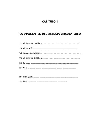 CAPITULO II
COMPONENTES DEL SISTEMA CIRCULATORIO
12 el sistema cardiaco…………………………………………………………
13 el corazón……………………………………………………………………
14 vasos sanguíneos……………………………………………………………..
15 el sistema linfático…………………………………………………………..
16 la sangre……………………………………………………………………….
17 Anexos………………………………………………………………………………….
18 Bibliografía…………………………………………………………………………….
19 índice………………………………………………………………….
 