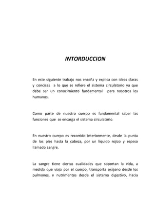 INTORDUCCION
En este siguiente trabajo nos enseña y explica con ideas claras
y concisas a lo que se refiere el sistema circulatorio ya que
debe ser un conocimiento fundamental para nosotros los
humanos.
Como parte de nuestro cuerpo es fundamental saber las
funciones que se encarga el sistema circulatorio.
En nuestro cuerpo es recorrido interiormente, desde la punta
de los pies hasta la cabeza, por un líquido rojizo y espeso
llamado sangre.
La sangre tiene ciertas cualidades que soportan la vida, a
medida que viaja por el cuerpo, transporta oxígeno desde los
pulmones, y nutrimentos desde el sistema digestivo, hacia
 