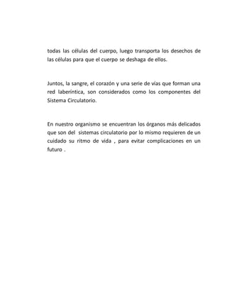 todas las células del cuerpo, luego transporta los desechos de
las células para que el cuerpo se deshaga de ellos.
Juntos, la sangre, el corazón y una serie de vías que forman una
red laberíntica, son considerados como los componentes del
Sistema Circulatorio.
En nuestro organismo se encuentran los órganos más delicados
que son del sistemas circulatorio por lo mismo requieren de un
cuidado su ritmo de vida , para evitar complicaciones en un
futuro .
 