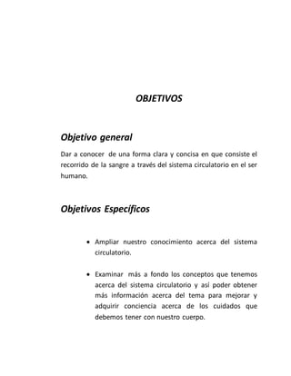 OBJETIVOS
Objetivo general
Dar a conocer de una forma clara y concisa en que consiste el
recorrido de la sangre a través del sistema circulatorio en el ser
humano.
Objetivos Específicos
 Ampliar nuestro conocimiento acerca del sistema
circulatorio.
 Examinar más a fondo los conceptos que tenemos
acerca del sistema circulatorio y así poder obtener
más información acerca del tema para mejorar y
adquirir conciencia acerca de los cuidados que
debemos tener con nuestro cuerpo.
 