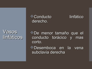 VasosVasos
linfáticoslinfáticos
Conducto linfáticoConducto linfático
derecho.derecho.
De menor tamaño que elDe menor tamaño que el
conducto torácico y masconducto torácico y mas
corto.corto.
Desemboca en la venaDesemboca en la vena
subclavia derechasubclavia derecha
 