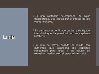 LinfaLinfa
Es una sustancia heterogénea, de colorEs una sustancia heterogénea, de color
transparente, que circula por el interior de lostransparente, que circula por el interior de los
vasos linfáticos.vasos linfáticos.
Es una mezcla de filtrado capilar y de liquidoEs una mezcla de filtrado capilar y de liquido
intersticial que ha penetrado en los capilaresintersticial que ha penetrado en los capilares
linfáticos.linfáticos.
La linfa se forma cuando el liquido conLa linfa se forma cuando el liquido con
nutrientes que abandona los capilaresnutrientes que abandona los capilares
sanguíneos para llegar a las células essanguíneos para llegar a las células es
excesivo, quedando en el espacio intersticial.excesivo, quedando en el espacio intersticial.
 