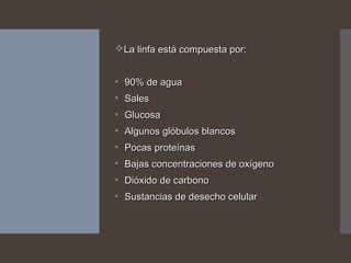 La linfa está compuesta por:La linfa está compuesta por:
• 90% de agua90% de agua
• SalesSales
• GlucosaGlucosa
• Algunos glóbulos blancosAlgunos glóbulos blancos
• Pocas proteínasPocas proteínas
• Bajas concentraciones de oxígenoBajas concentraciones de oxígeno
• Dióxido de carbonoDióxido de carbono
• Sustancias de desecho celularSustancias de desecho celular
 