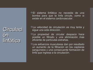 CirculaciCirculaci
ónón
linfáticalinfática
El sistema linfática no necesita de unaEl sistema linfática no necesita de una
bomba para que la linfa circule, como sibomba para que la linfa circule, como si
existe en el sistema cardiovascular.existe en el sistema cardiovascular.
La velocidad de circulación es muy lenta yLa velocidad de circulación es muy lenta y
sigue una sola dirección.sigue una sola dirección.
La propiedad de circular despacio haceLa propiedad de circular despacio hace
posible un filtrado y una eliminación masposible un filtrado y una eliminación mas
eficiente de partículas extrañas.eficiente de partículas extrañas.
Los esfuerzos musculares dan por resultadoLos esfuerzos musculares dan por resultado
un aumento de la filtración en los capilaresun aumento de la filtración en los capilares
sanguíneos y una consecuente formación desanguíneos y una consecuente formación de
linfa que ingresa a la circulación.linfa que ingresa a la circulación.
 