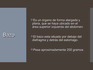 BazoBazo
Es un órgano de forma alargada yEs un órgano de forma alargada y
plana, que se haya ubicado en elplana, que se haya ubicado en el
área superior izquierda del abdomen.área superior izquierda del abdomen.
El bazo esta situado por debajo delEl bazo esta situado por debajo del
diafragma y detrás del estomago.diafragma y detrás del estomago.
Pesa aproximadamente 200 gramos.Pesa aproximadamente 200 gramos.
 