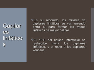 CapilarCapilar
eses
linfáticolinfático
ss
En su recorrido, los millares deEn su recorrido, los millares de
capilares linfáticos se van uniendocapilares linfáticos se van uniendo
entre si para formar los vasosentre si para formar los vasos
linfáticos de mayor calibre.linfáticos de mayor calibre.
El 10% del liquido intersticial seEl 10% del liquido intersticial se
reabsorbe hacia los capilaresreabsorbe hacia los capilares
linfáticos, y el resto a los capilareslinfáticos, y el resto a los capilares
venosos.venosos.
 