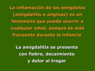 La inflamación de las amígdalas
La inflamación de las amígdalas
(amigdalitis o anginas) es un
(amigdalitis o anginas) es un
fenómeno que puede ocurrir a
fenómeno que puede ocurrir a
cualquier edad, aunque es más
cualquier edad, aunque es más
frecuente durante la infancia
frecuente durante la infancia
La amigdalitis se presenta
La amigdalitis se presenta
con fiebre, decaimiento
con fiebre, decaimiento
y dolor al tragar
y dolor al tragar
 
