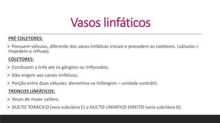 Vasos linfáticos
PRÉ COLETORES:
 Possuem válvulas, diferente dos vasos linfáticos iniciais e precedem os coletores. (válvulas =
impedem o refluxo).
COLETORES:
 Conduzem a linfa ate os gânglios ou linfonodos;
 Dão origem aos canais linfáticos;
 Porção entre duas válvulas: denomina-se linfangion – unidade contrátil;
TRONCOS LINFÁTICOS:
 Vasos de maior calibre;
 DUCTO TORÁCICO (veia subclávia E) o DUCTO LINFATICO DIREITO (veia subclávia D)
 