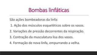 Bombas linfáticas
São ações bombeadoras da linfa:
1. Ação dos músculos esqueléticos sobre os vasos.
2. Variações de pressão decorrentes da respiração.
3. Contração da musculatura lisa dos vasos.
4. Formação de nova linfa, empurrando a velha.
 