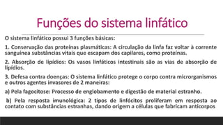 Funções do sistema linfático
O sistema linfático possui 3 funções básicas:
1. Conservação das proteínas plasmáticas: A circulação da linfa faz voltar à corrente
sanguínea substâncias vitais que escapam dos capilares, como proteínas.
2. Absorção de lipídios: Os vasos linfáticos intestinais são as vias de absorção de
lipídios.
3. Defesa contra doenças: O sistema linfático protege o corpo contra microrganismos
e outros agentes invasores de 2 maneiras:
a) Pela fagocitose: Processo de englobamento e digestão de material estranho.
b) Pela resposta imunológica: 2 tipos de linfócitos proliferam em resposta ao
contato com substâncias estranhas, dando origem a células que fabricam anticorpos
 