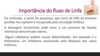 Importância do fluxo de Linfa
Foi estimado, a partir de pesquisas, que cerca de 50% da proteína
perdida nos capilares é recuperada pela circulação linfática.
A drenagem insuficiente pode levar a um acúmulo de líquido
intersticial denominado edema.
Alguns Lifedemas podem causar deformidades. Um exemplo é a
Elefantíase, um linfedema ocasionado pelo bloqueio dos vasos
linfáticos.
 