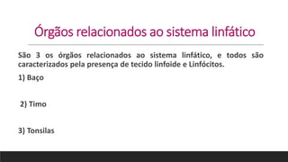 Órgãos relacionados ao sistema linfático
São 3 os órgãos relacionados ao sistema linfático, e todos são
caracterizados pela presença de tecido linfoide e Linfócitos.
1) Baço
2) Timo
3) Tonsilas
 
