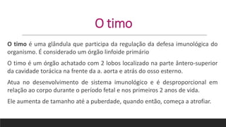 O timo
O timo é uma glândula que participa da regulação da defesa imunológica do
organismo. É considerado um órgão linfoide primário
O timo é um órgão achatado com 2 lobos localizado na parte ântero-superior
da cavidade torácica na frente da a. aorta e atrás do osso esterno.
Atua no desenvolvimento de sistema imunológico e é desproporcional em
relação ao corpo durante o período fetal e nos primeiros 2 anos de vida.
Ele aumenta de tamanho até a puberdade, quando então, começa a atrofiar.
 
