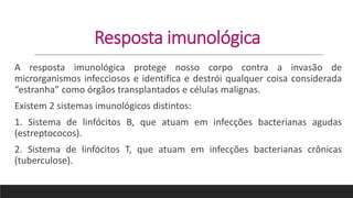 Resposta imunológica
A resposta imunológica protege nosso corpo contra a invasão de
microrganismos infecciosos e identifica e destrói qualquer coisa considerada
“estranha” como órgãos transplantados e células malignas.
Existem 2 sistemas imunológicos distintos:
1. Sistema de linfócitos B, que atuam em infecções bacterianas agudas
(estreptococos).
2. Sistema de linfócitos T, que atuam em infecções bacterianas crônicas
(tuberculose).
 