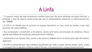 A Linfa
“ O aspecto incolor da linfa certamente contribui para que lhe fosse atribuído um papel discreto, a
principio, e teve de esperar muito tempo ate que os pesquisadores realmente se interessassem por
ele.” LEDUC
o A linfa é um líquido que se acumula no espaço intersticial, ou seja, entre os tecidos e que está
presente nos vasos linfáticos.
o Sua composição é semelhante a do plasma, exceto pela baixa concentração de proteínas. Possui
grande quantidade de leucócitos, particularmente linfócitos.
o Geralmente é um líquido claro, porém a do intestino delgado torna-se leitosa pela ação dos lipídios
digestivos.
o A Linfa é reabsorvida por vãos linfáticos distribuídos por todo o corpo. Através destes vasos, a linfa
é carregada ate os gânglios linfáticos onde é filtrada, e devolvida para o sangue posteriormente.
 