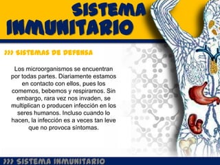 Sistema
Inmunitario
>>> Sistemas de Defensa

  Los microorganismos se encuentran
 por todas partes. Diariamente estamos
     en contacto con ellos, pues los
 comemos, bebemos y respiramos. Sin
   embargo, rara vez nos invaden, se
 multiplican o producen infección en los
   seres humanos. Incluso cuando lo
 hacen, la infección es a veces tan leve
        que no provoca síntomas.




>>> Sistema Inmunitario
 