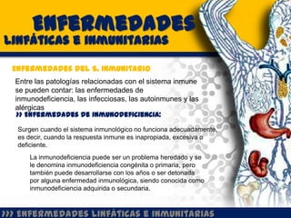 Enfermedades
Linfáticas e inmunitarias

  Enfermedades del S. Inmunitario
  Entre las patologías relacionadas con el sistema inmune
  se pueden contar: las enfermedades de
  inmunodeficiencia, las infecciosas, las autoinmunes y las
  alérgicas
   >> Enfermedades de inmunodeficiencia:

   Surgen cuando el sistema inmunológico no funciona adecuadamente,
   es decir, cuando la respuesta inmune es inapropiada, excesiva o
   deficiente.
      La inmunodeficiencia puede ser un problema heredado y se
      le denomina inmunodeficiencia congénita o primaria, pero
      también puede desarrollarse con los años o ser detonada
      por alguna enfermedad inmunológica, siendo conocida como
      inmunodeficiencia adquirida o secundaria.



>>> Enfermedades Linfáticas e Inmunitarias
 