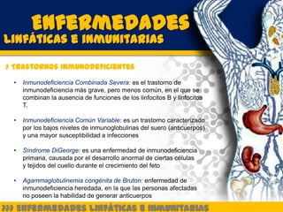 Enfermedades
Linfáticas e inmunitarias

> Trastornos inmunodeficientes
  •   Inmunodeficiencia Combinada Severa: es el trastorno de
      inmunodeficiencia más grave, pero menos común, en el que se
      combinan la ausencia de funciones de los linfocitos B y linfocitos
      T.

  •   Inmunodeficiencia Común Variable: es un trastorno caracterizado
      por los bajos niveles de inmunoglobulinas del suero (anticuerpos)
      y una mayor susceptibilidad a infecciones

  •   Síndrome DiGeorge: es una enfermedad de inmunodeficiencia
      primaria, causada por el desarrollo anormal de ciertas células
      y tejidos del cuello durante el crecimiento del feto

  •   Agammaglobulinemia congénita de Bruton: enfermedad de
      inmunodeficiencia heredada, en la que las personas afectadas
      no poseen la habilidad de generar anticuerpos

>>> Enfermedades Linfáticas e Inmunitarias
 